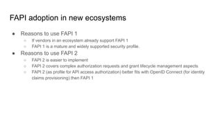 FAPI adoption in new ecosystems
● Reasons to use FAPI 1
○ If vendors in an ecosystem already support FAPI 1
○ FAPI 1 is a mature and widely supported security profile.
● Reasons to use FAPI 2
○ FAPI 2 is easier to implement
○ FAPI 2 covers complex authorization requests and grant lifecycle management aspects
○ FAPI 2 (as profile for API access authorization) better fits with OpenID Connect (for identity
claims provisioning) then FAPI 1
 