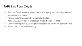 FAPI 1 vs Plain OAuth
● Patches OAuth security issues, e.g. code replay, authorization request
tampering, and mix-up
● Formal security analysis by University Stuttgart
● Adds CIBA (Decoupled) interaction mode (beside Redirect)
● Defines interoperable OAuth profile that can be tested for conformance
● Introduces conformance testing
 