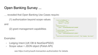 Open Banking Survey ...
… revealed that Open Banking Use Cases require:
(1) authorization beyond scope values
and
(2) grant management capabilities
Examples:
- Lodging Intent (UK OB & NextGenPSD2)
- Scope value + JSON object (Polish API)
{
"instructedAmount":{
"currency":"EUR",
"amount":"123.50"
},
"debtorAccount":{
"iban":"DE40100100103307118608"
},
"creditorName":"Merchant123",
"creditorAccount":{
"iban":"DE02100100109307118603"
},
"remittanceInformationUnstructured":"Ref Number Merchant"
}
see https://cutt.ly/oauth-transaction-authorization for details
 