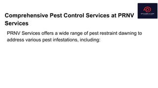 Comprehensive Pest Control Services at PRNV
Services
PRNV Services offers a wide range of pest restraint dawning to
address various pest infestations, including:
 
