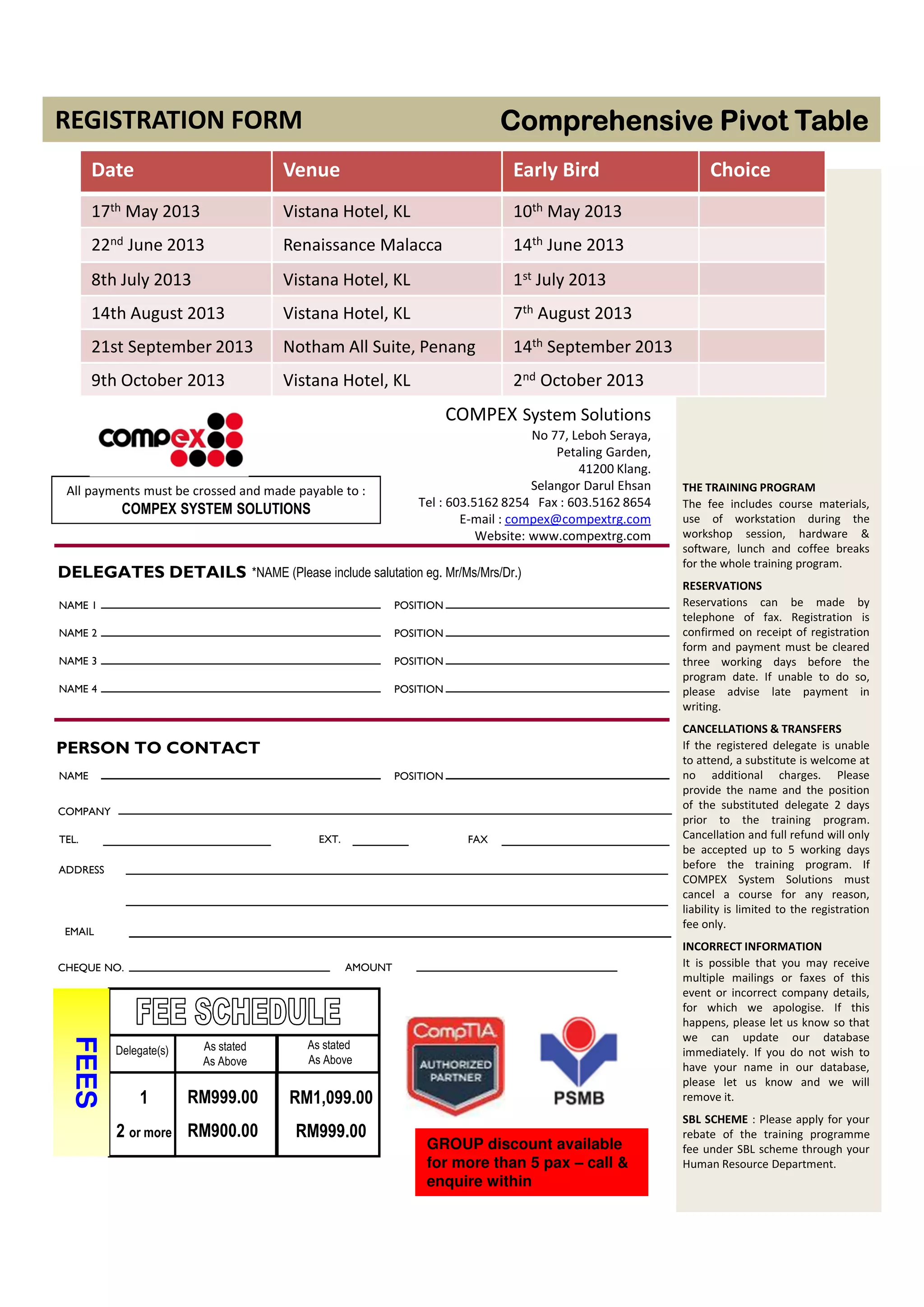 THE TRAINING PROGRAM
The fee includes course materials,
use of workstation during the
workshop session, hardware &
software, lunch and coffee breaks
for the whole training program.
RESERVATIONS
Reservations can be made by
telephone of fax. Registration is
confirmed on receipt of registration
form and payment must be cleared
three working days before the
program date. If unable to do so,
please advise late payment in
writing.
CANCELLATIONS & TRANSFERS
If the registered delegate is unable
to attend, a substitute is welcome at
no additional charges. Please
provide the name and the position
of the substituted delegate 2 days
prior to the training program.
Cancellation and full refund will only
be accepted up to 5 working days
before the training program. If
COMPEX System Solutions must
cancel a course for any reason,
liability is limited to the registration
fee only.
INCORRECT INFORMATION
It is possible that you may receive
multiple mailings or faxes of this
event or incorrect company details,
for which we apologise. If this
happens, please let us know so that
we can update our database
immediately. If you do not wish to
have your name in our database,
please let us know and we will
remove it.
SBL SCHEME : Please apply for your
rebate of the training programme
fee under SBL scheme through your
Human Resource Department.
COMPEX System Solutions
No 77, Leboh Seraya,
Petaling Garden,
41200 Klang.
Selangor Darul Ehsan
Tel : 603.5162 8254 Fax : 603.5162 8654
E-mail : compex@compextrg.com
Website: www.compextrg.com
All payments must be crossed and made payable to :
COMPEX SYSTEM SOLUTIONS
*NAME (Please include salutation eg. Mr/Ms/Mrs/Dr.)
COMPANY
TEL.
CHEQUE NO.
PERSON TO CONTACT
DELEGATES DETAILS
NAME 1
NAME 2
NAME 3
NAME 4
POSITION
POSITION
POSITION
POSITION
NAME POSITION
FAXEXT.
ADDRESS
AMOUNT
Delegate(s)
1
2 or more
FEES
RM1,099.00
RM999.00
RM999.00
RM900.00
As stated
As Above
As stated
As Above
EMAIL
Comprehensive Pivot TableComprehensive Pivot TableComprehensive Pivot TableComprehensive Pivot Table
GROUP discount available
for more than 5 pax – call &
enquire within
REGISTRATION FORM
Date Venue Early Bird Choice
17th May 2013 Vistana Hotel, KL 10th May 2013
22nd June 2013 Renaissance Malacca 14th June 2013
8th July 2013 Vistana Hotel, KL 1st July 2013
14th August 2013 Vistana Hotel, KL 7th August 2013
21st September 2013 Notham All Suite, Penang 14th September 2013
9th October 2013 Vistana Hotel, KL 2nd October 2013
 