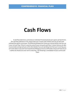 COMPREHENSIVE FINANCIAL PLAN
10 | P a g e
Cash Flows
A cash flowstatement,summarizesanindividual'sfinancial activityover a given period of time.
The cash flow statement in this report tracks your income (cash inflows) and uses of cash (cash
outflows) duringthe currentyear.The difference betweenthe income youreceive and the cash you use
isyour netcash flow.If there isa positive value foryournetyearlycashflow, it means that you are able
to accumulate savingseachyear,while alternatively if you are spending more than you’re earning, you
will notbe able to save andinvesttowardsbenefittingyourfuture asefficientlyandyouwill have less of
a safety net should crisis ever rear its nasty face. The following is a breakdown of your current cash
flows:
 