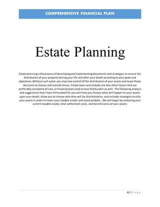 COMPREHENSIVE FINANCIAL PLAN
43 | P a g e
Estate Planning
Estate planningisthe processof developingandimplementing documents and strategies to ensure the
distribution of your property during your life and after your death according to your goals and
objectives.Withoutsuchaplan,youmay lose control of the distribution of your assets and leave those
decisions to chance and outside forces. Estate taxes and probate are two other factors that are
preferablyavoidedatall cost,so financial planslooktoease thatburden as well. The following analysis
and suggestions that I have formulated for you will help you choose what will happen to your assets
upon your death, allow you to choose who they will be distributed to, and includes strategies to title
your assets in order to lower your taxable estate and avoid probate:. We will begin by analyzing your
current taxable estate, total settlement costs, and beneficiaries of your assets:
 