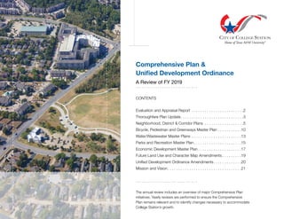 Comprehensive Plan &
Unified Development Ordinance
A Review of FY 2019
. . . . . . . . . . . . . . . . . . . . . . . . . . . . . . .
CONTENTS
Evaluation and Appraisal Report . . . . . . . . . . . . . . . . . . . . . . . . 2
Thoroughfare Plan Update . . . . . . . . . . . . . . . . . . . . . . . . . . . . 3
Neighborhood, District & Corridor Plans . . . . . . . . . . . . . . . . . . 5
Bicycle, Pedestrian and Greenways Master Plan . . . . . . . . . . . 10
Water/Wastewater Master Plans . . . . . . . . . . . . . . . . . . . . . . . 13
Parks and Recreation Master Plan . . . . . . . . . . . . . . . . . . . . . 15
Economic Development Master Plan  . . . . . . . . . . . . . . . . . . . 17
Future Land Use and Character Map Amendments  . . . . . . . . 19
Unified Development Ordinance Amendments . . . . . . . . . . . . 20
Mission and Vision . . . . . . . . . . . . . . . . . . . . . . . . . . . . . . . . . 21
. . . . . . . . . . . . . . . . . . . . . . . . . . . . . . .
The annual review includes an overview of major Comprehensive Plan
initiatives. Yearly reviews are performed to ensure the Comprehensive
Plan remains relevant and to identify changes necessary to accommodate
College Station’s growth.
 