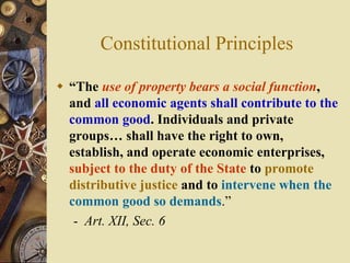 Constitutional Principles
 “The use of property bears a social function,
and all economic agents shall contribute to the
common good. Individuals and private
groups… shall have the right to own,
establish, and operate economic enterprises,
subject to the duty of the State to promote
distributive justice and to intervene when the
common good so demands.”
- Art. XII, Sec. 6
 