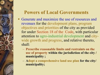 Powers of Local Governments
 Generate and maximize the use of resources and
revenues for the development plans, program
objectives and priorities of the city as provided
for under Section 18 of the Code, with particular
attention to agro-industrial development and city-
wide growth and progress, and relative thereto,
shall:
– Prescribe reasonable limits and restraints on the
use of property within the jurisdiction of the city /
municipality ;
– Adopt a comprehensive land use plan for the city/
municipality;
 