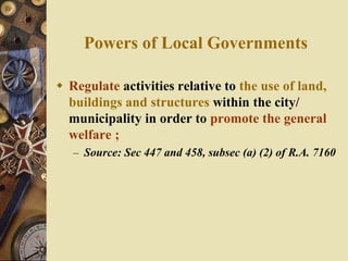 Powers of Local Governments
 Regulate activities relative to the use of land,
buildings and structures within the city/
municipality in order to promote the general
welfare ;
– Source: Sec 447 and 458, subsec (a) (2) of R.A. 7160
 