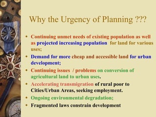 Why the Urgency of Planning ???
 Continuing unmet needs of existing population as well
as projected increasing population for land for various
uses;
 Demand for more cheap and accessible land for urban
development;
 Continuing issues / problems on conversion of
agricultural land to urban uses.
 Accelerating transmigration of rural poor to
Cities/Urban Areas, seeking employment.
 Ongoing environmental degradation;
 Fragmented laws constrain development
 