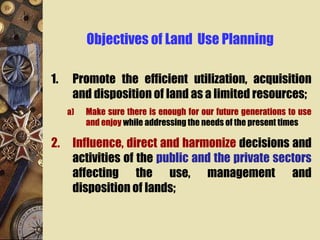 Objectives of Land Use Planning
1. Promote the efficient utilization, acquisition
and disposition of land as a limited resources;
a) Make sure there is enough for our future generations to use
and enjoy while addressing the needs of the present times
2. Influence, direct and harmonize decisions and
activities of the public and the private sectors
affecting the use, management and
disposition of lands;
 
