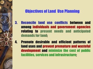 Objectives of Land Use Planning
3. Reconcile land use conflicts between and
among individuals and government agencies
relating to present needs and anticipated
demands for land;
4. Promote desirable and efficient patterns of
land uses and prevent premature and wasteful
development and minimize the cost of public
facilities, services and infrastructure;
 