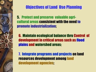 5. Protect and preserve valuable agri-
cultural areas consistent with the need to
promote industrialization;
6. Maintain ecological balance thru Control of
development in critical areas such as flood
plains and watershed areas;
7. Integrate programs and projects on land
resources development among land
development agencies;
Objectives of Land Use Planning
 