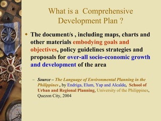 What is a Comprehensive
Development Plan ?
 The document/s , including maps, charts and
other materials embodying goals and
objectives, policy guidelines strategies and
proposals for over-all socio-economic growth
and development of the area
– Source – The Language of Environmental Planning in the
Philippines , by Endriga, Elum, Yap and Alcalde, School of
Urban and Regional Planning, University of the Philippines,
Quezon City, 2004
 