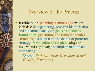 Overview of the Process
 It utilizes the planning methodology which
includes: data gathering, problem identification
and situational analysis; goals / objectives
formulation; generation of alternative spatial
strategies; evaluation and selection of preferred
strategy; formulation of the plan; adoption,
review and approval; and implementation and
monitoring
– Source: National Urban Development and
Housing Framework
 