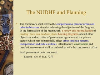 The NUDHF and Planning
 The framework shall refer to the comprehensive plan for urban and
urbanizable areas aimed at achieving the objectives of the Program.
In the formulation of the Framework, a review and rationalization of
existing town and land use plans, housing programs, and all other
objectives and activities of government agencies and the private
sectors which may substantially affect urban land use patterns,
transportation and public utilities, infrastructure, environment and
population movement shall be undertaken with the concurrence of the
local government units concerned.
– Source : Sec. 6, R.A. 7279
 