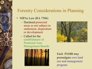 Forestry Considerations in Planning
 NIPAs Law (RA 7586)
– Declared protected
areas as not subject to
settlement, disposition
or development
– Called for the
establishment of
Protected Area
Management Boards
Each PAMB may
promulgate own land
use and management
program
 