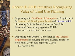 Recent HLURB Initiatives Recognizing
Value of Land Use Planning
 Dispensing with Certificate of Exemption as Requirement
for Issuance of Development Permit and License to Sell
of Housing Projects Located in Areas Zoned for
Residential Zone in duly approved CLUPs
– Res No. 725 s 1992; Res 725-A s 1993;
 Dispensing with Order of Conversion as Pre- License
Requirement for Housing Projects in Areas Zoned for
Residential Use in duly approved CLUPs
– Res No. 768 s 1993
 