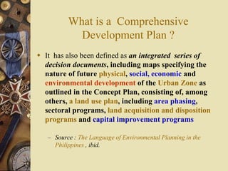 What is a Comprehensive
Development Plan ?
 It has also been defined as an integrated series of
decision documents, including maps specifying the
nature of future physical, social, economic and
environmental development of the Urban Zone as
outlined in the Concept Plan, consisting of, among
others, a land use plan, including area phasing,
sectoral programs, land acquisition and disposition
programs and capital improvement programs
– Source : The Language of Environmental Planning in the
Philippines , ibid.
 
