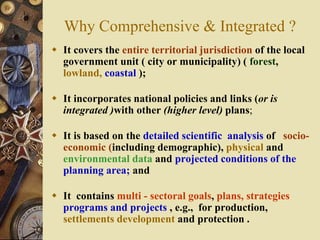 Why Comprehensive & Integrated ?
 It covers the entire territorial jurisdiction of the local
government unit ( city or municipality) ( forest,
lowland, coastal );
 It incorporates national policies and links (or is
integrated )with other (higher level) plans;
 It is based on the detailed scientific analysis of socio-
economic (including demographic), physical and
environmental data and projected conditions of the
planning area; and
 It contains multi - sectoral goals, plans, strategies
programs and projects , e.g., for production,
settlements development and protection .
 