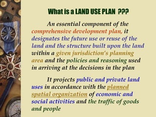 What is a LAND USE PLAN ???
An essential component of the
comprehensive development plan, it
designates the future use or reuse of the
land and the structure built upon the land
within a given jurisdiction’s planning
area and the policies and reasoning used
in arriving at the decisions in the plan
It projects public and private land
uses in accordance with the planned
spatial organization of economic and
social activities and the traffic of goods
and people
 