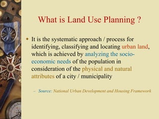 What is Land Use Planning ?
 It is the systematic approach / process for
identifying, classifying and locating urban land,
which is achieved by analyzing the socio-
economic needs of the population in
consideration of the physical and natural
attributes of a city / municipality
– Source: National Urban Development and Housing Framework
 
