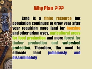 Why Plan ???
Land is a finite resource but
population continues to grow year after
year requiring more land for housing
and other urban uses, agricultural areas
for food production and more forest for
timber production and watershed
protection. Therefore, the need to
allocate land judiciously and
discriminately
 