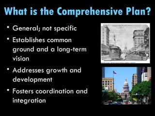 What is the Comprehensive Plan? General; not specific Establishes common ground and a long-term vision  Addresses growth and development Fosters coordination and integration 
