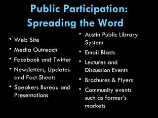 Web Site Media Outreach  Facebook and Twitter  Newsletters, Updates and Fact Sheets Speakers Bureau and Presentations Austin Public Library System Email Blasts  Lectures and Discussion Events Brochures & Flyers Community events such as farmer’s markets Public Participation: Spreading the Word  