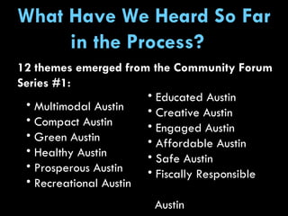 What Have We Heard So Far in the Process?  Educated Austin Creative Austin Engaged Austin Affordable Austin Safe Austin Fiscally Responsible  Austin Multimodal Austin Compact Austin Green Austin Healthy Austin Prosperous Austin Recreational Austin 12 themes emerged from the Community Forum Series #1: 