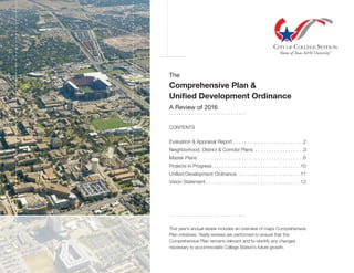 The
Comprehensive Plan &
Unified Development Ordinance
A Review of 2016
. . . . . . . . . . . . . . . . . . . . . . . . . . . . . . .
CONTENTS
Evaluation & Appraisal Report . . . . . . . . . . . . . . . . . . . . . . . . . . 2
Neighborhood, District & Corridor Plans . . . . . . . . . . . . . . . . . . 3
Master Plans  . . . . . . . . . . . . . . . . . . . . . . . . . . . . . . . . . . . . . . 6
Projects in Progress . . . . . . . . . . . . . . . . . . . . . . . . . . . . . . . . 10
Unified Development Ordinance . . . . . . . . . . . . . . . . . . . . . . . 11
Vision Statement  . . . . . . . . . . . . . . . . . . . . . . . . . . . . . . . . . . 12
. . . . . . . . . . . . . . . . . . . . . . . . . . . . . . .
This year’s annual review includes an overview of major Comprehensive
Plan initiatives. Yearly reviews are performed to ensure that the
Comprehensive Plan remains relevant and to identify any changes
necessary to accommodate College Station’s future growth.
 