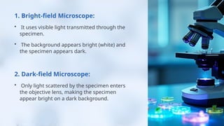 1. Bright-field Microscope:
• It uses visible light transmitted through the
specimen.
• The background appears bright (white) and
the specimen appears dark.
2. Dark-field Microscope:
• Only light scattered by the specimen enters
the objective lens, making the specimen
appear bright on a dark background.
 