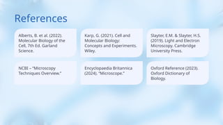 References
Alberts, B. et al. (2022).
Molecular Biology of the
Cell, 7th Ed. Garland
Science.
NCBI – “Microscopy
Techniques Overview.”
Karp, G. (2021). Cell and
Molecular Biology:
Concepts and Experiments.
Wiley.
Encyclopaedia Britannica
(2024). “Microscope.”
Slayter, E.M. & Slayter, H.S.
(2019). Light and Electron
Microscopy. Cambridge
University Press.
Oxford Reference (2023).
Oxford Dictionary of
Biology.
 