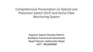 Comprehensive Presentation on Optical Line
Protection Switch (OLP) and Active Fiber
Monitoring System
Engineer Subash Chandra Pakhrin
Backbone Transmission Directorate
Nepal Telecom, Kathmandu Nepal
+977 - 9852050900
1
 