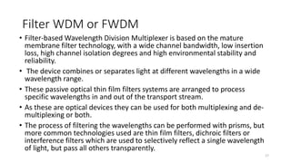 Filter WDM or FWDM
• Filter-based Wavelength Division Multiplexer is based on the mature
membrane filter technology, with a wide channel bandwidth, low insertion
loss, high channel isolation degrees and high environmental stability and
reliability.
• The device combines or separates light at different wavelengths in a wide
wavelength range.
• These passive optical thin film filters systems are arranged to process
specific wavelengths in and out of the transport stream.
• As these are optical devices they can be used for both multiplexing and de-
multiplexing or both.
• The process of filtering the wavelengths can be performed with prisms, but
more common technologies used are thin film filters, dichroic filters or
interference filters which are used to selectively reflect a single wavelength
of light, but pass all others transparently.
17
 