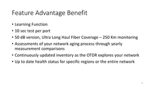 Feature Advantage Benefit
• Learning Function
• 10 sec test per port
• 50 dB version, Ultra Long Haul Fiber Coverage – 250 Km monitoring
• Assessments of your network aging process through yearly
measurement comparisons
• Continuously updated inventory as the OTDR explores your network
• Up to date health status for specific regions or the entire network
21
 