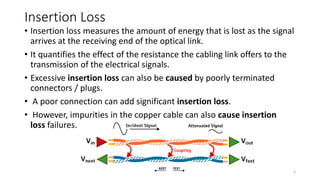 Insertion Loss
• Insertion loss measures the amount of energy that is lost as the signal
arrives at the receiving end of the optical link.
• It quantifies the effect of the resistance the cabling link offers to the
transmission of the electrical signals.
• Excessive insertion loss can also be caused by poorly terminated
connectors / plugs.
• A poor connection can add significant insertion loss.
• However, impurities in the copper cable can also cause insertion
loss failures.
4
 