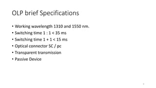 OLP brief Specifications
• Working wavelength 1310 and 1550 nm.
• Switching time 1 : 1 < 35 ms
• Switching time 1 + 1 < 15 ms
• Optical connector SC / pc
• Transparent transmission
• Passive Device
8
 