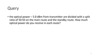 Query
• the optical power – 5.0 dBm from transmitter are divided with a split
ratio of 50:50 on the main route and the standby route. How much
optical power do you receive in each route?
9
 