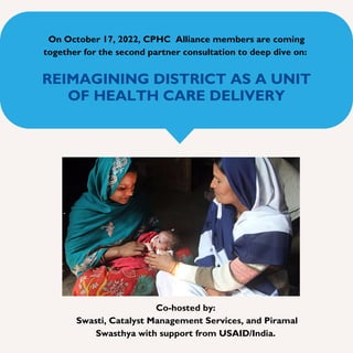 REIMAGINING DISTRICT AS A UNIT
OF HEALTH CARE DELIVERY
On October 17, 2022, CPHC Alliance members are coming
together for the second partner consultation to deep dive on:
Co-hosted by:
Swasti, Catalyst Management Services, and Piramal
Swasthya with support from USAID/India.
 
