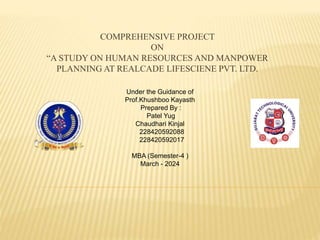 COMPREHENSIVE PROJECT
ON
“A STUDY ON HUMAN RESOURCES AND MANPOWER
PLANNING AT REALCADE LIFESCIENE PVT. LTD.
Under the Guidance of
Prof.Khushboo Kayasth
Prepared By :
Patel Yug
Chaudhari Kinjal
228420592088
228420592017
MBA (Semester-4 )
March - 2024
 
