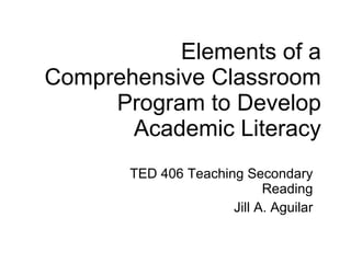 Elements of a Comprehensive Classroom Program to Develop Academic Literacy TED 406 Teaching Secondary Reading Jill A. Aguilar 