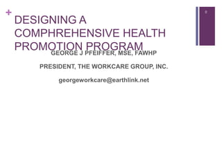 + 0
DESIGNING A
COMPHREHENSIVE HEALTH
PROMOTION PROGRAMGEORGE J PFEIFFER, MSE, FAWHP
PRESIDENT, THE WORKCARE GROUP, INC.
georgeworkcare@earthlink.net
 