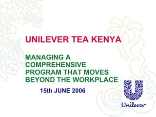 UNILEVER TEA KENYA
MANAGING A
COMPREHENSIVE
PROGRAM THAT MOVES
BEYOND THE WORKPLACE
15th JUNE 2006
 