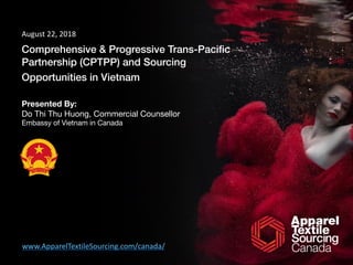 Comprehensive & Progressive Trans-Paciﬁc
Partnership (CPTPP) and Sourcing
Opportunities in Vietnam
Presented By:
Do Thi Thu Huong, Commercial Counsellor 

Embassy of Vietnam in Canada
August	22,	2018
www.ApparelTextileSourcing.com/canada/
 