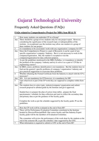 Gujarat Technological University
Frequently Asked Questions (FAQs)
FAQs related to Comprehensive Project for MBA Sem III & IV

1   How many students can undertake CP in a Group?
Ans There should be a group of two students only for one project report. However,
    considering the significance of the research topic or indispensability of the
    institute, in exceptional case the institute may allow one student or a group of
    three students for one project.
2   Is it mandatory to be associated / work with any organization / company for CP?
Ans Since the Comprehensive Project is a part of Research, it can be a part of any
    specific organisation / company / Industry. But it is not necessary to work in the
    company/organisation. But, the student is excepted to visit the
    company/organisation for data collection purpose.
3   As per the guidelines mentioned in the MBA Syllabus, is it mandatory to identify
    the problem of the company / industry and try to solve it as a part of CP like in
    engineering courses?
Ans In MBA course, problems identification is not mandatory. But the students have to
    find out the general / specific problems of company / organisation / industry and
    give practical suggestions to overcome these problems.
4   Whether obtaining the Formal Certificate from the Industry to attach with the CP is
    necessary?
Ans NO. It is not mandatory for CP however, it is mandatory for SIP.
5   Upto what level or part of the CP work they are supposed to complete within Sem-
    III?
Ans The students have to select topic, industry/company/ organisation and submit
    research proposal to allotted guide by the Institute and get it approved.

      Student have to prepare the plan of action (time-table), prepare the final
      questionnaire / schedule for data collection and start to collect the secondary data
      and primary data as per the guidance of the faculty guide.

      Complete the work as per the schedule suggested by the faculty guide. Pl see the
      guidelines.

6   How the CP work will be evaluated at the end of Sem-III?
Ans There will be Performance Evaluation Committee constituted at the Institute
    headed by Director/Principal/HoD. One senior faculty and One Industry Expert
    faculty guide will be the members of Evaluation Committee.
      The committee will review the performance of the work done by the students at the
      end of the semester-III, as per the schedule / date suggested by the GTU.
7     What information is required to submit to GTU at the end of Sem-III?
 
