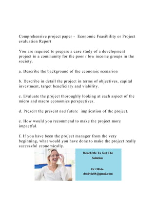 Comprehensive project paper - Economic Feasibility or Project
evaluation Report
You are required to prepare a case study of a development
project in a community for the poor / low income groups in the
society.
a. Describe the background of the economic scenarion
b. Describe in detail the project in terms of objectives, capital
investment, target beneficiary and viability.
c. Evaluate the project thoroughly looking at each aspect of the
micro and macro economics perspectives.
d. Present the present nad future implication of the project.
e. How would you recommend to make the project more
impactful.
f. If you have been the project manager from the very
beginning, what would you have done to make the project really
successful economically.
 