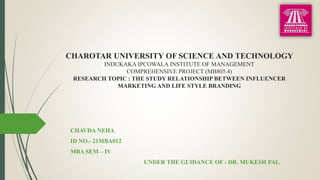 CHAROTAR UNIVERSITY OF SCIENCE AND TECHNOLOGY
INDUKAKA IPCOWALA INSTITUTE OF MANAGEMENT
COMPREHENSIVE PROJECT (MB805.4)
RESEARCH TOPIC : THE STUDY RELATIONSHIP BETWEEN INFLUENCER
MARKETING AND LIFE STYLE BRANDING
CHAVDA NEHA
ID NO.- 21MBA012
MBA SEM – IV
UNDER THE GUIDANCE OF : DR. MUKESH PAL
 