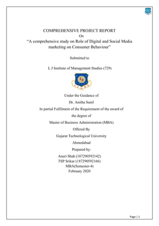 Page | 1
COMPREHENSIVE PROJECT REPORT
On
“A comprehensive study on Role of Digital and Social Media
marketing on Consumer Behaviour”
Submitted to
L J Institute of Management Studies (729)
Under the Guidance of
Dr. Anitha Sunil
In partial Fulfilment of the Requirement of the award of
the degree of
Master of Business Administration (MBA)
Offered By
Gujarat Technological University
Ahmedabad
Prepared by:
Aneri Shah (187290592142)
TSP Srikar (187290592166)
MBA(Semester-4)
February 2020
 