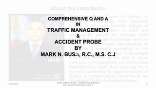 COMPREHENSIVE Q AND A
IN
TRAFFIC MANAGEMENT
&
ACCIDENT PROBE
BY
MARK N. BUSA, R.C., M.S. C.J
By
MARK N. BUSA R.C., M.S. CJ
6/9/2017
MARK NAYRE BUSA / TRAFFIC EDUCATION
AND INVESTIGATION Q AND A
1
 