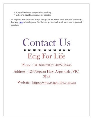 ✓ Cost-effective as compared to smoking
✓ All our e-liquids contains zero nicotine
To explore our extensive range and place an order, visit our website today.
For any vape related query, feel free to get in touch with us at our registered
number.
Contact Us
Ecig For Life
Phone : 0418316209/ 0402733445
Address : 123 Nepean Hwy, Aspendale, VIC,
3195
Website : https://www.ecigforlife.com.au
 