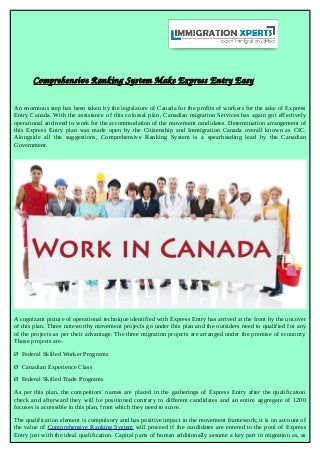 Comprehensive Ranking System Make Express Entry Easy
An enormous step has been taken by the legislature of Canada for the profits of workers for the sake of Express
Entry Canada. With the assistance of this colossal plan, Canadian migration Services has again got effectively
operational and need to work for the accommodation of the movement candidates. Determination arrangement of
this Express Entry plan was made open by the Citizenship and Immigration Canada overall known as CIC.
Alongside all the suggestions, Comprehensive Ranking System is a spearheading lead by the Canadian
Government.
A cognizant picture of operational technique identified with Express Entry has arrived at the front by the uncover
of this plan. Three noteworthy movement projects go under this plan and the outsiders need to qualified for any
of the projects as per their advantage. The three migration projects are arranged under the premise of economy.
Those projects are-
Ø Federal Skilled Worker Programs
Ø Canadian Experience Class
Ø Federal Skilled Trade Programs
As per this plan, the competitors' names are placed in the gatherings of Express Entry after the qualification
check and afterward they will be positioned contrary to different candidates and an entire aggregate of 1200
focuses is accessible in this plan, from which they need to score.
The qualification element is compulsory and has positive impact in the movement framework; it is on account of
the value of Comprehensive Ranking System will proceed if the candidates are entered to the pool of Express
Entry just with the ideal qualification. Capital parts of human additionally assume a key part in migration as, as
 